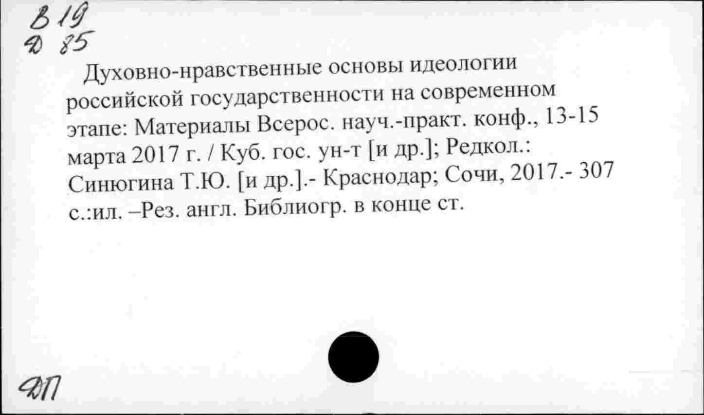 ﻿Духовно-нравственные основы идеологии российской государственности на современном этапе: Материалы Всерос. науч.-практ. конф., 13-15 марта 2017 г. / Куб. гос. ун-т [и др.]; Редкол.. Синюгина Т.Ю. [и др.].- Краснодар; Сочи, 2017,- 307 с.:ил. -Рез. англ. Библиогр. в конце ст.